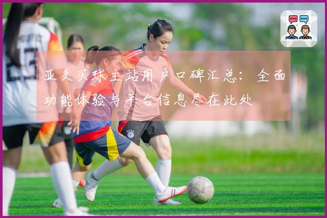 亚美买球主站用户口碑汇总：全面功能体验与平台信息尽在此处