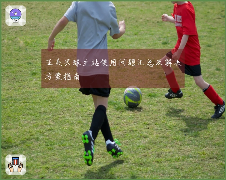 亚美买球主站使用问题汇总及解决方案指南