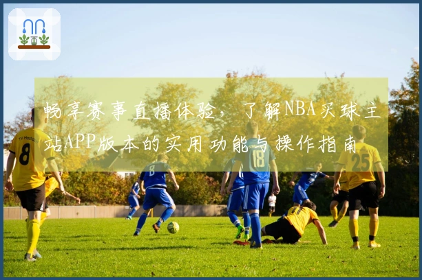 畅享赛事直播体验，了解NBA买球主站APP版本的实用功能与操作指南