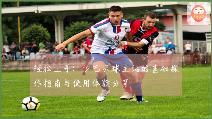 轻松上手：沙巴买球主站的基础操作指南与使用体验分享