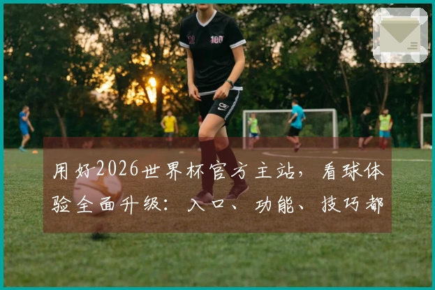 用好2026世界杯官方主站，看球体验全面升级：入口、功能、技巧都在这