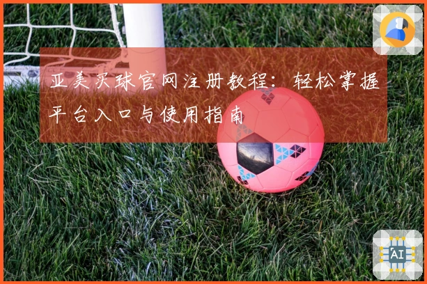 亚美买球官网注册教程：轻松掌握平台入口与使用指南