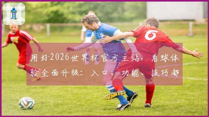 用好2026世界杯官方主站，看球体验全面升级：入口、功能、技巧都在这