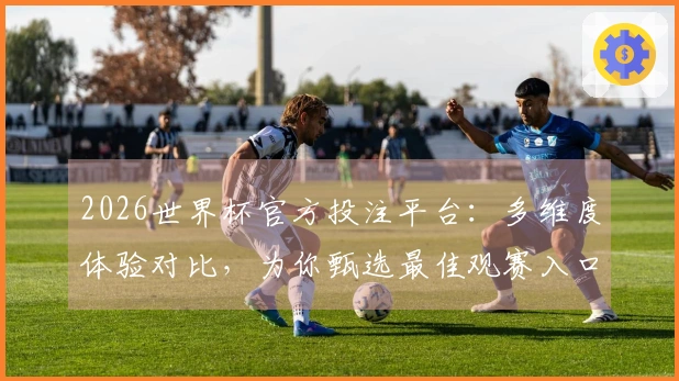 2026世界杯官方投注平台:多维度体验对比,为你甄选最佳观赛入口